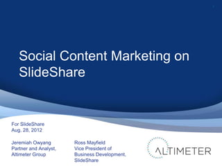 1




   Social Content Marketing on
   SlideShare


For SlideShare
Aug. 28, 2012

Jeremiah Owyang        Ross Mayfield
Partner and Analyst,   Vice President of
Altimeter Group        Business Development,
                       SlideShare
 