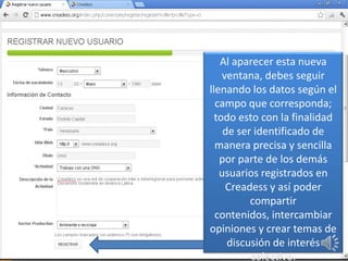 Al aparecer esta nueva
    ventana, debes seguir
llenando los datos según el
  campo que corresponda;
  todo esto con la finalidad
    de ser identificado de
  manera precisa y sencilla
   por parte de los demás
   usuarios registrados en
     Creadess y así poder
          compartir
  contenidos, intercambiar
opiniones y crear temas de
     discusión de interés
          colectivo.
 