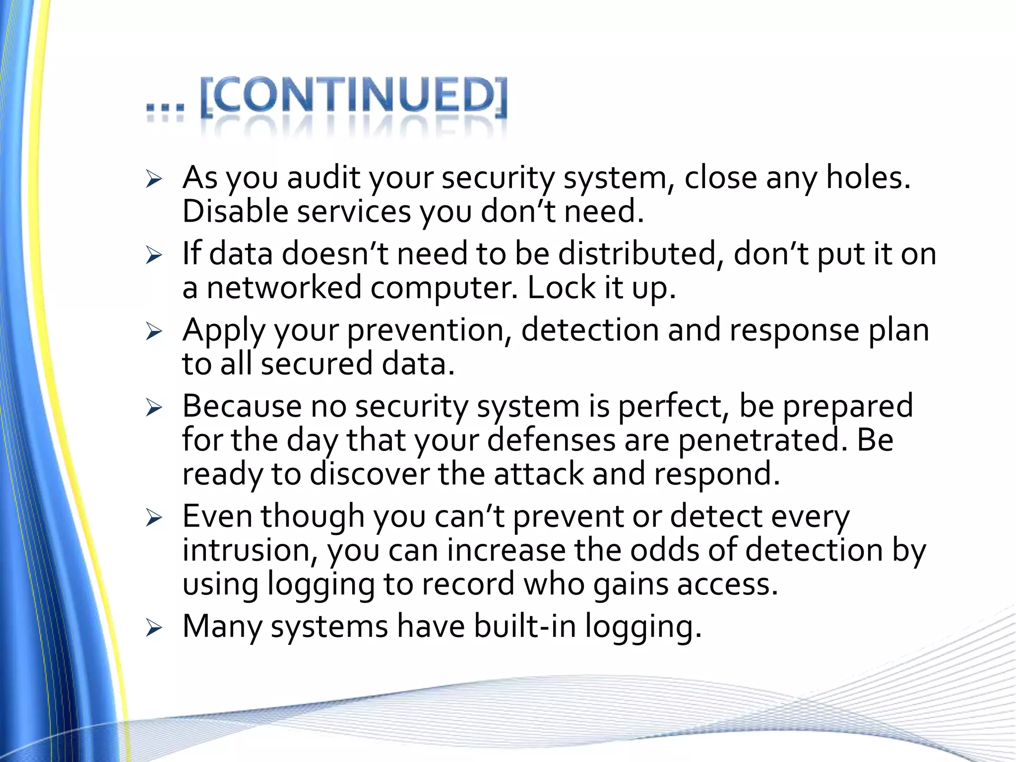 … [continued]As you audit your security system, close any holes. Disable services you don’t need. If data doesn’t need to be distributed, don’t put it on a networked computer. Lock it up.Apply your prevention, detection and response plan to all secured data. Because no security system is perfect, be prepared for the day that your defenses are penetrated. Be ready to discover the attack and respond. Even though you can’t prevent or detect every intrusion, you can increase the odds of detection by using logging to record who gains access. Many systems have built-in logging.