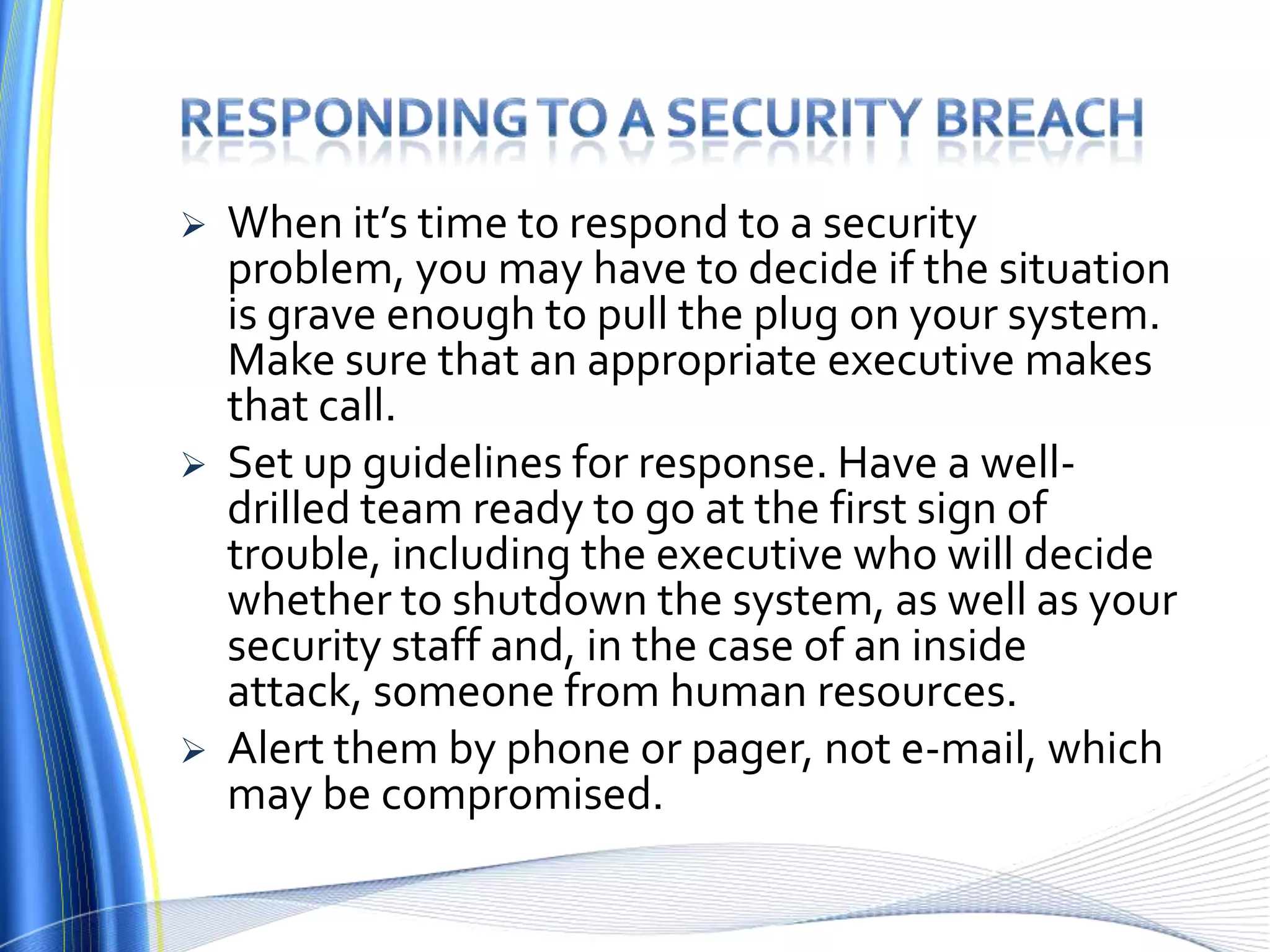 Responding to a security breachWhen it’s time to respond to a security problem, you may have to decide if the situation is grave enough to pull the plug on your system. Make sure that an appropriate executive makes that call. Set up guidelines for response. Have a well-drilled team ready to go at the first sign of trouble, including the executive who will decide whether to shutdown the system, as well as your security staff and, in the case of an inside attack, someone from human resources. Alert them by phone or pager, not e-mail, which may be compromised.