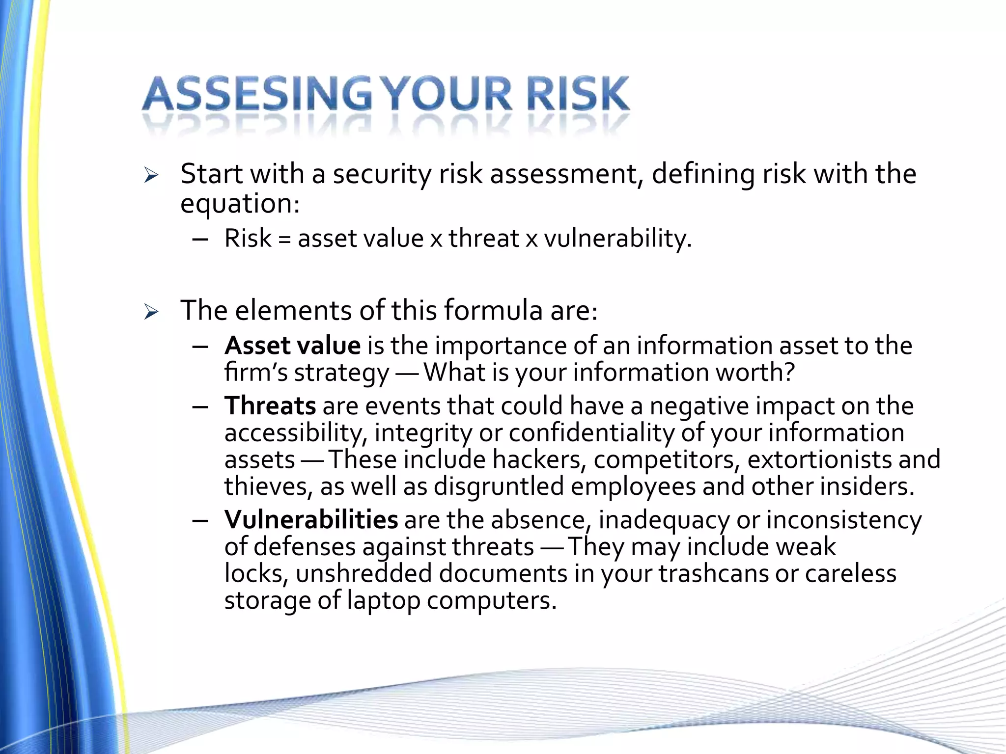 Assesing your riskStart with a security risk assessment, defining risk with the equation:Risk = asset value x threat x vulnerability. The elements of this formula are:Asset value is the importance of an information asset to the ﬁrm’s strategy — What is your information worth? Threats are events that could have a negative impact on the accessibility, integrity or confidentiality of your information assets — These include hackers, competitors, extortionists and thieves, as well as disgruntled employees and other insiders. Vulnerabilitiesare the absence, inadequacy or inconsistency of defenses against threats — They may include weak locks, unshredded documents in your trashcans or careless storage of laptop computers.