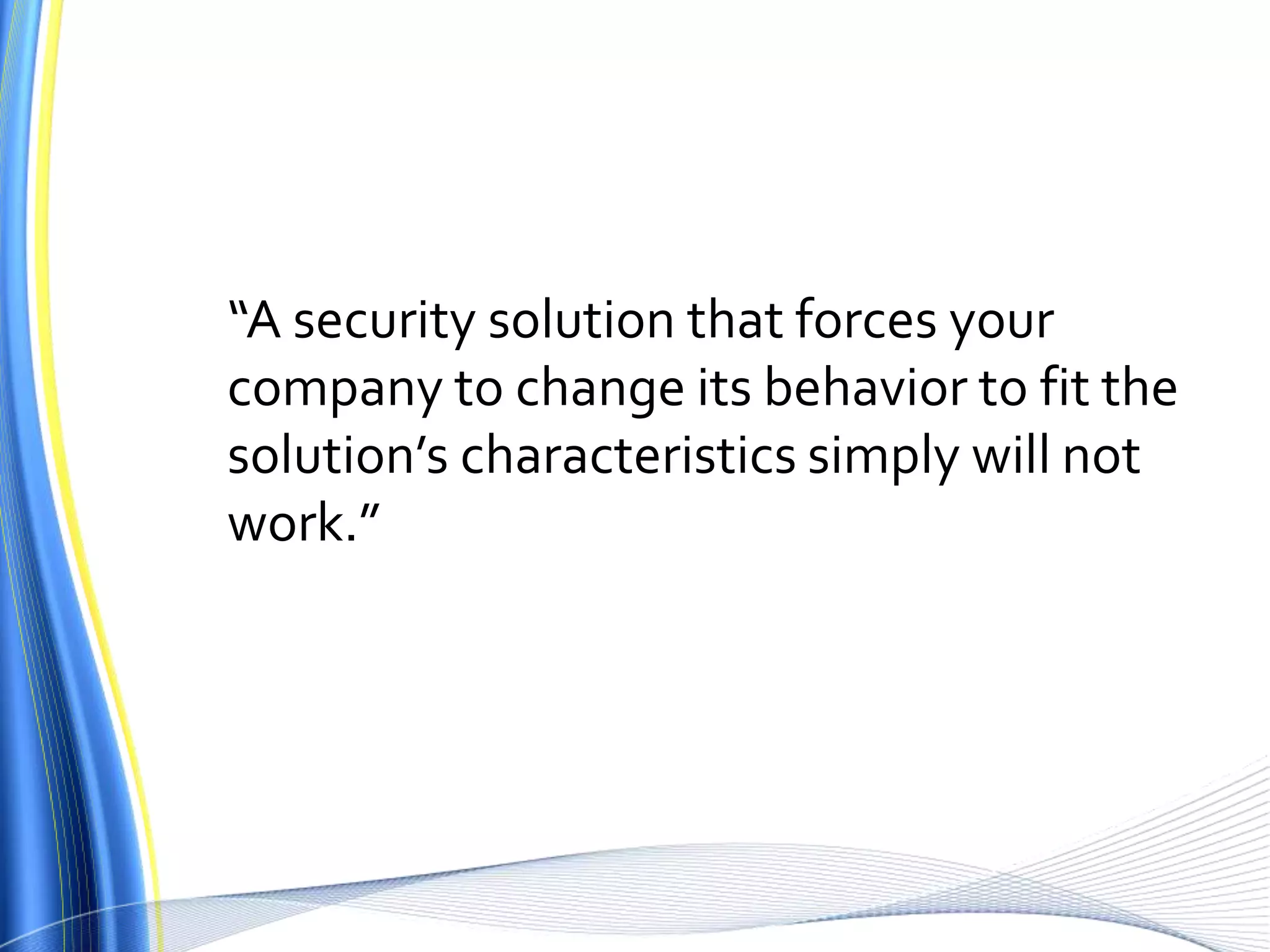 “A security solution that forces your company to change its behavior to fit the solution’s characteristics simply will not work.”