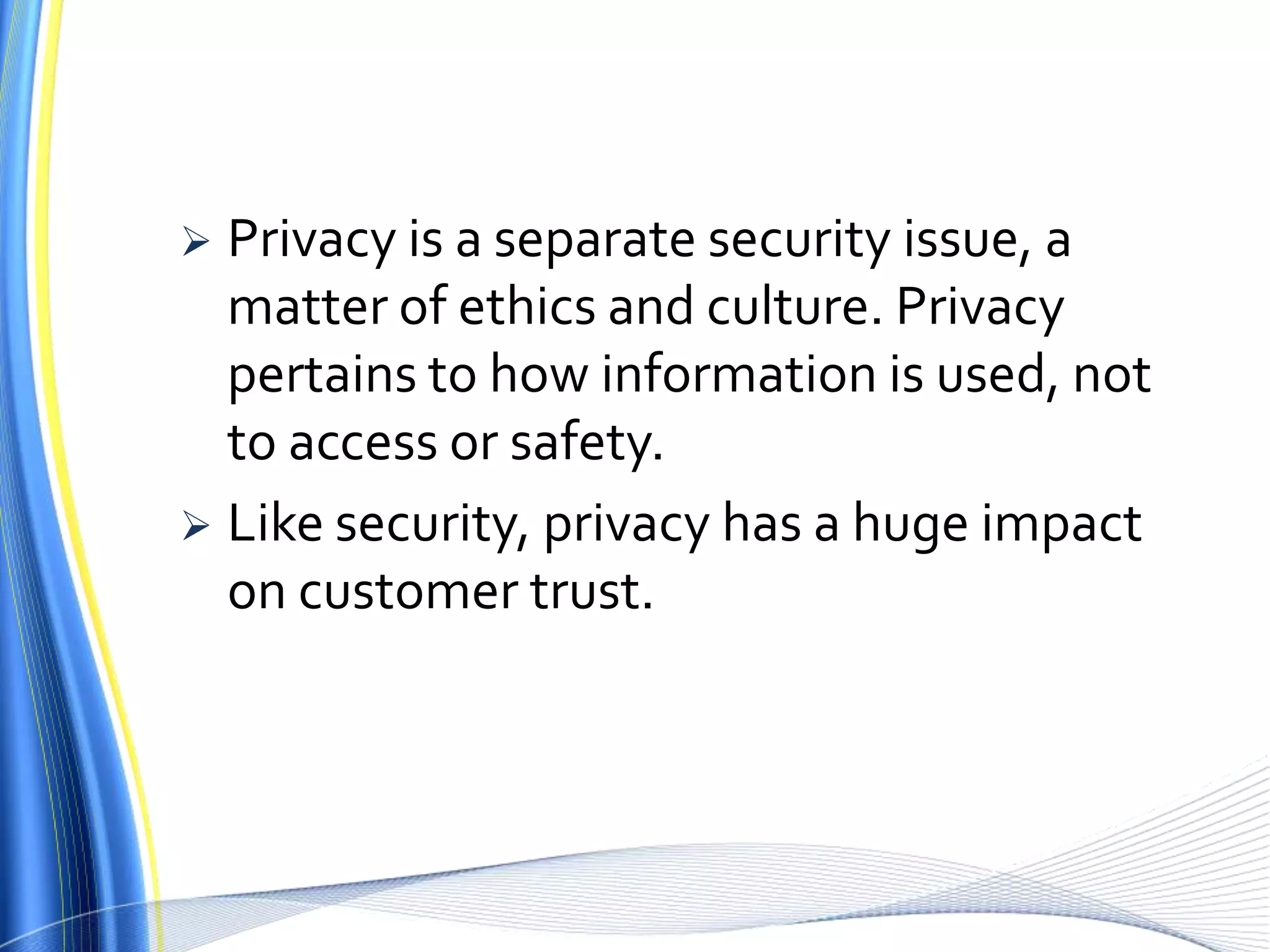 Privacy is a separate security issue, a matter of ethics and culture. Privacy pertains to how information is used, not to access or safety. Like security, privacy has a huge impact on customer trust.