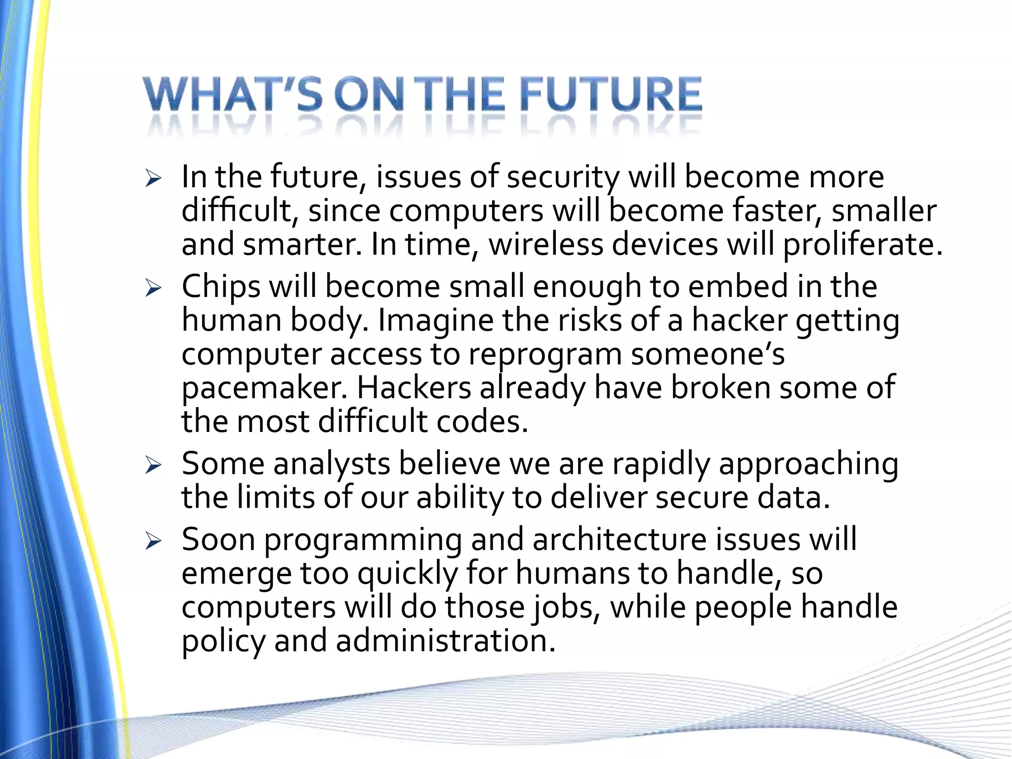 What’s on the futureIn the future, issues of security will become more difﬁcult, since computers will become faster, smaller and smarter. In time, wireless devices will proliferate. Chips will become small enough to embed in the human body. Imagine the risks of a hacker getting computer access to reprogram someone’s pacemaker. Hackers already have broken some of the most difficult codes. Some analysts believe we are rapidly approaching the limits of our ability to deliver secure data. Soon programming and architecture issues will emerge too quickly for humans to handle, so computers will do those jobs, while people handle policy and administration.