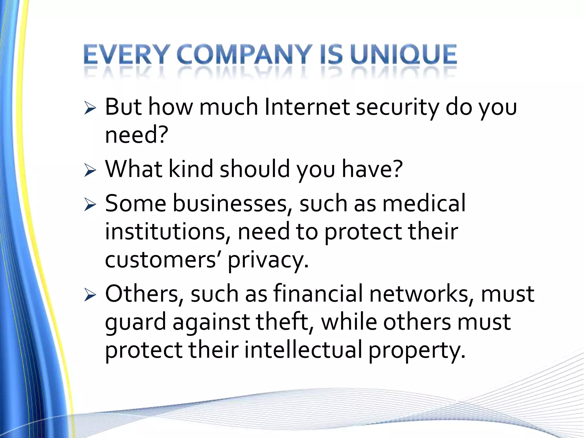 Every company is uniqueBut how much Internet security do you need? What kind should you have? Some businesses, such as medical institutions, need to protect their customers’ privacy. Others, such as financial networks, must guard against theft, while others must protect their intellectual property.