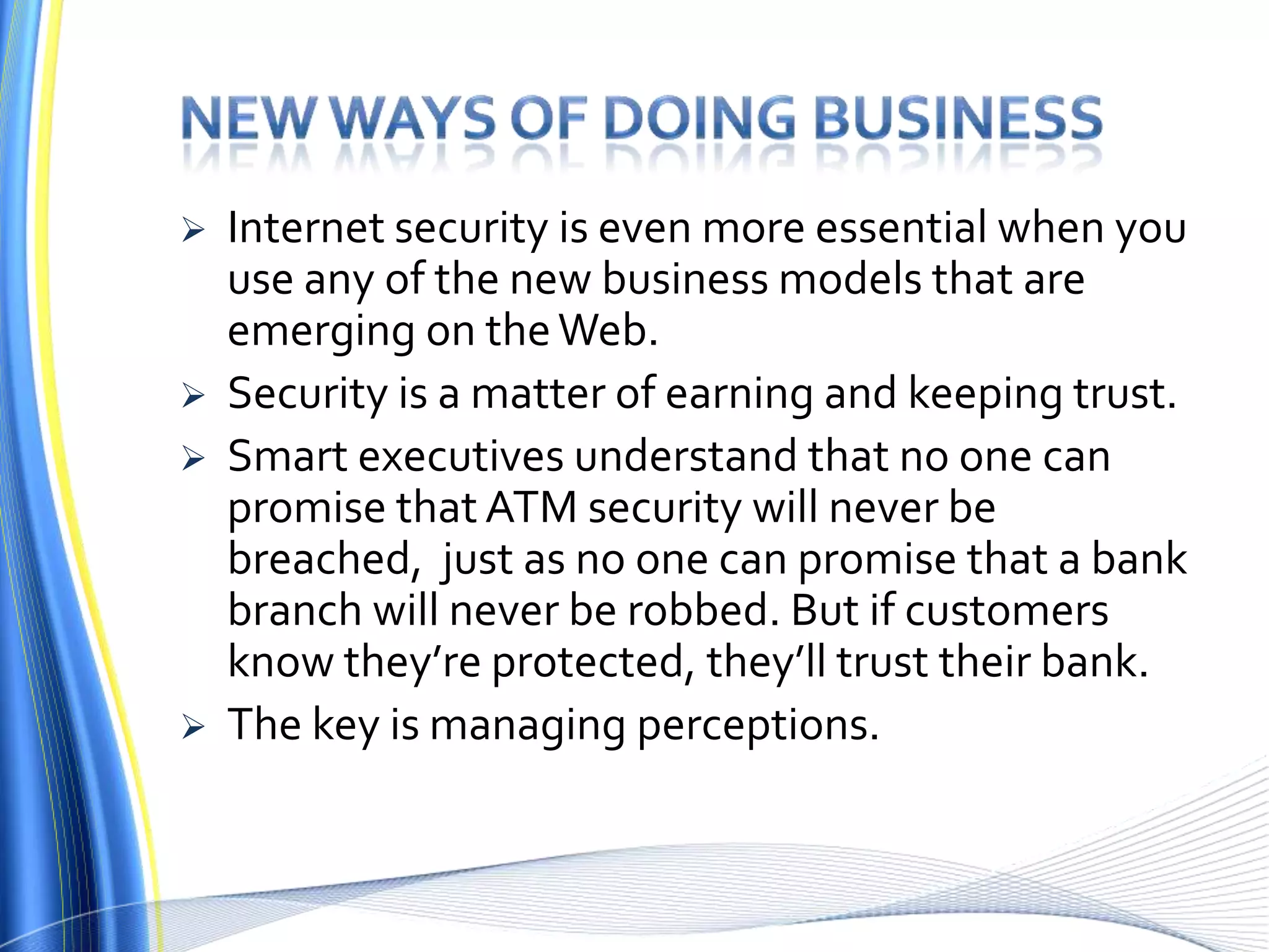 New ways of doing businessInternet security is even more essential when you use any of the new business models that are emerging on the Web.Security is a matter of earning and keeping trust.Smart executives understand that no one can promise that ATM security will never be breached,  just as no one can promise that a bank branch will never be robbed. But if customers know they’re protected, they’ll trust their bank. The key is managing perceptions.