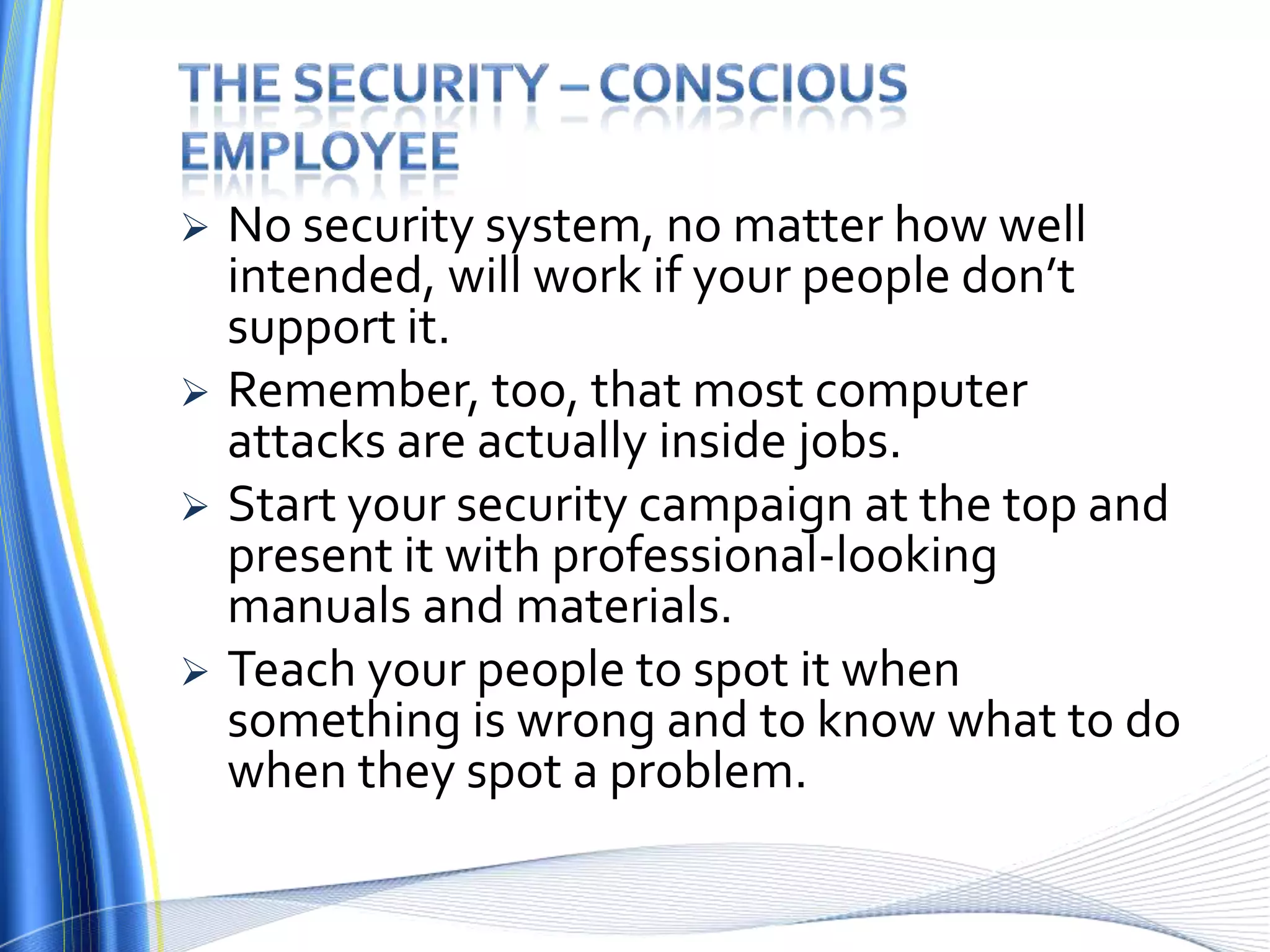 The Security – conscious employeeNo security system, no matter how well intended, will work if your people don’t support it. Remember, too, that most computer attacks are actually inside jobs.Start your security campaign at the top and present it with professional-looking manuals and materials. Teach your people to spot it when something is wrong and to know what to do when they spot a problem.