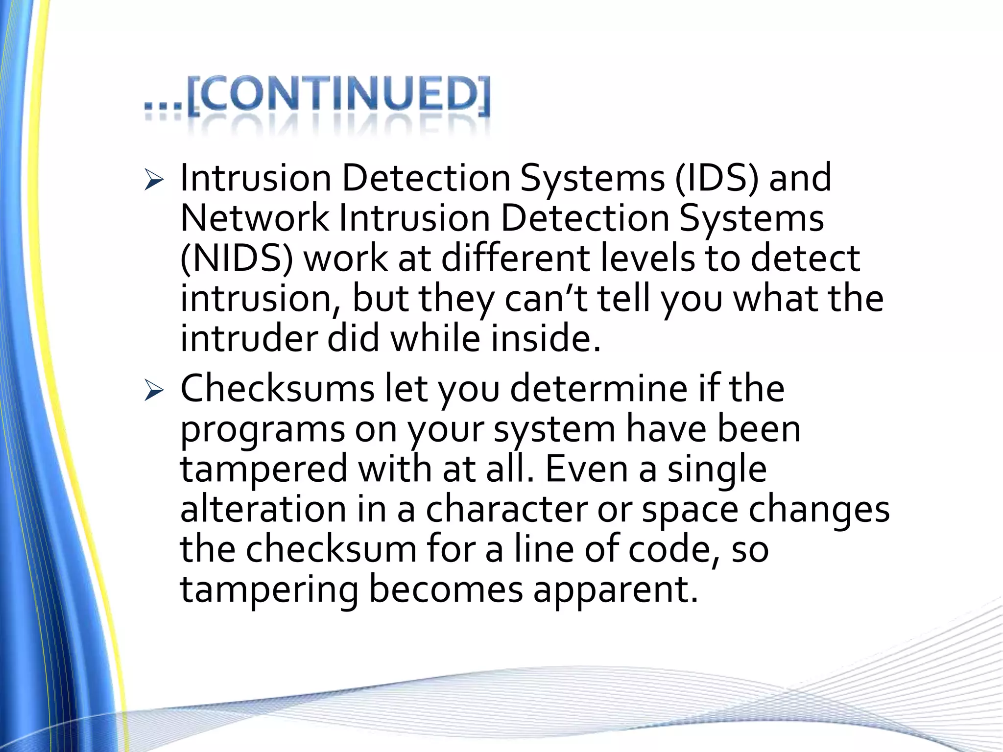 …[continued]Intrusion Detection Systems (IDS) and Network Intrusion Detection Systems (NIDS) work at different levels to detect intrusion, but they can’t tell you what the intruder did while inside. Checksums let you determine if the programs on your system have been tampered with at all. Even a single alteration in a character or space changes the checksum for a line of code, so tampering becomes apparent.