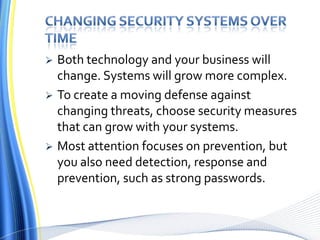 Changing security systems over timeBoth technology and your business will change. Systems will grow more complex.To create a moving defense against changing threats, choose security measures that can grow with your systems. Most attention focuses on prevention, but you also need detection, response and prevention, such as strong passwords.