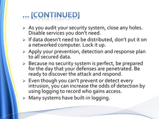 … [continued]As you audit your security system, close any holes. Disable services you don’t need. If data doesn’t need to be distributed, don’t put it on a networked computer. Lock it up.Apply your prevention, detection and response plan to all secured data. Because no security system is perfect, be prepared for the day that your defenses are penetrated. Be ready to discover the attack and respond. Even though you can’t prevent or detect every intrusion, you can increase the odds of detection by using logging to record who gains access. Many systems have built-in logging.