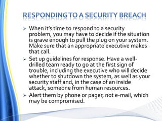 Responding to a security breachWhen it’s time to respond to a security problem, you may have to decide if the situation is grave enough to pull the plug on your system. Make sure that an appropriate executive makes that call. Set up guidelines for response. Have a well-drilled team ready to go at the first sign of trouble, including the executive who will decide whether to shutdown the system, as well as your security staff and, in the case of an inside attack, someone from human resources. Alert them by phone or pager, not e-mail, which may be compromised.