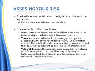 Assesing your riskStart with a security risk assessment, defining risk with the equation:Risk = asset value x threat x vulnerability. The elements of this formula are:Asset value is the importance of an information asset to the ﬁrm’s strategy — What is your information worth? Threats are events that could have a negative impact on the accessibility, integrity or confidentiality of your information assets — These include hackers, competitors, extortionists and thieves, as well as disgruntled employees and other insiders. Vulnerabilitiesare the absence, inadequacy or inconsistency of defenses against threats — They may include weak locks, unshredded documents in your trashcans or careless storage of laptop computers.