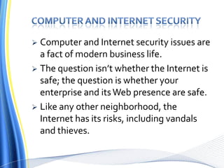 Computer and internet securityComputer and Internet security issues are a fact of modern business life. The question isn’t whether the Internet is safe; the question is whether your enterprise and its Web presence are safe. Like any other neighborhood, the Internet has its risks, including vandals and thieves.