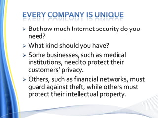 Every company is uniqueBut how much Internet security do you need? What kind should you have? Some businesses, such as medical institutions, need to protect their customers’ privacy. Others, such as financial networks, must guard against theft, while others must protect their intellectual property.