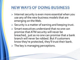 New ways of doing businessInternet security is even more essential when you use any of the new business models that are emerging on the Web.Security is a matter of earning and keeping trust.Smart executives understand that no one can promise that ATM security will never be breached,  just as no one can promise that a bank branch will never be robbed. But if customers know they’re protected, they’ll trust their bank. The key is managing perceptions.