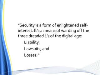“Security is a form of enlightened self-interest. It’s a means of warding off the three dreaded L’s of the digital age: 	Liability, 	Lawsuits, and 	Losses.”