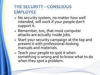 The Security – conscious employeeNo security system, no matter how well intended, will work if your people don’t support it. Remember, too, that most computer attacks are actually inside jobs.Start your security campaign at the top and present it with professional-looking manuals and materials. Teach your people to spot it when something is wrong and to know what to do when they spot a problem.