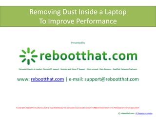 Removing Dust Inside a Laptop To Improve Performance Presented by Computer Repairs in London - Remote PC support - Business and Home IT Support - Virus removal - Data Recovery - Qualified Computer Engineers www: rebootthat.com | e-mail: support@rebootthat.com PLEASE NOTE: REBOOTTHAT.COM WILL NOT BE HELD RESPONSIBLE FOR ANY DAMAGE CAUSED BY USING THE FREE INFORMATION THAT IS PROVIDED WITHIN THIS DOCUMENT. rebootthat.com – PC Repairs in London 