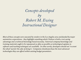 Concepts developed  by  Robert M. Ewing  Instructional Designer Most of these concepts were executed by vendors in the Los Angeles area and funded by major automotive corporations:  they highlight something which I believe is both a cost saving advantage and a technical knowledge based necessity;  historical company knowledge and training materials ought to be repurposed as often as possible as technological updates in software and teaching techniques are available.  In other words, developers should not ‘re-event the wheel’ just for the sake of doing it.  Companies should purchase the most advanced technologies they can afford within existing budget parameters. 
