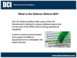 What is the Defence Reform Bill?
It aims to improve procurement
and support of defence
equipment and to strengthen the
reserve forces.
The UK Defence Reform Bill is part of the UK
Government’s attempt to reduce defence spend and
cut the size of the MOD without losing operational
capability.
 