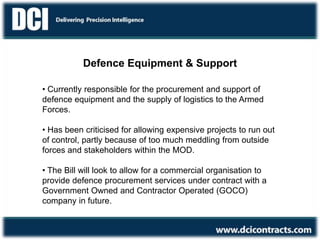 Defence Communications Support
Defence Equipment & Support
• Currently responsible for the procurement and support of
defence equipment and the supply of logistics to the Armed
Forces.
• Has been criticised for allowing expensive projects to run out
of control, partly because of too much meddling from outside
forces and stakeholders within the MOD.
• The Bill will look to allow for a commercial organisation to
provide defence procurement services under contract with a
Government Owned and Contractor Operated (GOCO)
company in future.
 
