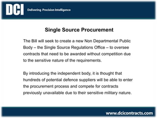 Single Source Procurement
The Bill will seek to create a new Non Departmental Public
Body – the Single Source Regulations Office – to oversee
contracts that need to be awarded without competition due
to the sensitive nature of the requirements.
By introducing the independent body, it is thought that
hundreds of potential defence suppliers will be able to enter
the procurement process and compete for contracts
previously unavailable due to their sensitive military nature.
 