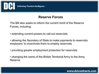 Reserve Forces
The Bill also seeks to reform the current remit of the Reserve
Forces, including:
• extending current powers to call out reservists
• allowing the Secretary of State to make payments to reservists
employers’ to incentivise them to employ reservists
• providing greater employment protection for reservists
• changing the name of the British Territorial Army to the Army
Reserve
 