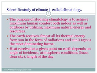 www.ArchitectureDesignCareers.com
2
Scientific study of climate is called climatology.
 The purpose of studying climatology is to achieve
maximum human comfort both indoor as well as
outdoors by utilizing maximum natural energy and
resources.
 The earth receives almost all its thermal energy
from sun in the form of radiations and sun’s rays is
the most dominating factor.
 Heat received at a given point on earth depends on
angle of incidence, atmospheric conditions (haze,
clear sky), length of the day.
 