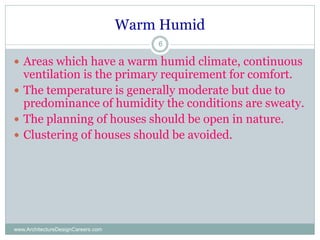 Warm Humid
www.ArchitectureDesignCareers.com
6
 Areas which have a warm humid climate, continuous
ventilation is the primary requirement for comfort.
 The temperature is generally moderate but due to
predominance of humidity the conditions are sweaty.
 The planning of houses should be open in nature.
 Clustering of houses should be avoided.
 
