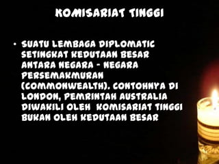 KOMISARIAT TINGGI
• Suatu lembaga diplomatic
setingkat kedutaan besar
antara negara – negara
persemakmuran
(commonwealth). Contohnya di
London, pemrintah Australia
diwakili oleh komisariat tinggi
bukan oleh kedutaan besar

 