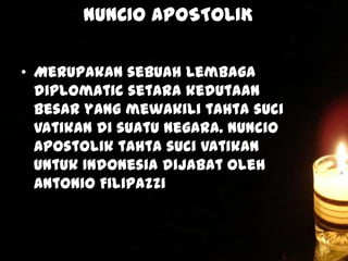 NUNCIO APOSTOLIK
• Merupakan sebuah lembaga
diplomatic setara kedutaan
besar yang mewakili tahta suci
Vatikan di suatu negara. Nuncio
Apostolik tahta suci Vatikan
untuk Indonesia dijabat oleh
Antonio Filipazzi

 