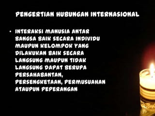 Pengertian Hubungan Internasional
• interaksi manusia antar
bangsa baik secara individu
maupun kelompok yang
dilakukan baik secara
langsung maupun tidak
langsung dapat berupa
persahabantan,
persengketaan, permusuahan
ataupun peperangan

 
