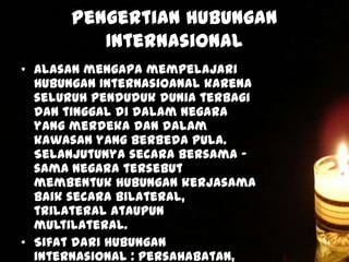Pengertian Hubungan
Internasional
• Alasan mengapa mempelajari
Hubungan Internasioanal karena
seluruh penduduk dunia terbagi
dan tinggal di dalam Negara
yang merdeka dan dalam
kawasan yang berbeda pula.
Selanjutunya secara bersama –
sama Negara tersebut
membentuk hubungan kerjasama
baik secara bilateral,
trilateral ataupun
multilateral.
• Sifat dari hubungan
internasional : persahabatan,

 