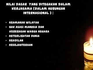 Nilai dasar yang ditegakan dalam
kerjasama (dalam hubungan
internasional ) :
• Keamanan wilayah
• Hak asasi manusia dan
kebebasan warga Negara
• Keterlibatan dunia
• Keadilan
• Kesejahteraan

 