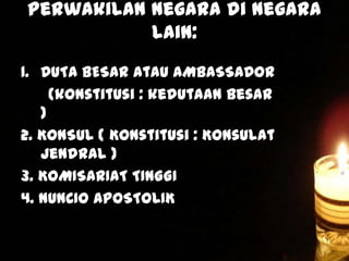 Perwakilan negara di negara
lain:
1. DUTA BESAR atau AMBASSADOR
(konstitusi : kedutaan besar
)
2. KONSUL ( Konstitusi : Konsulat
Jendral )
3. KOMISARIAT TINGGI
4. NUNCIO APOSTOLIK

 