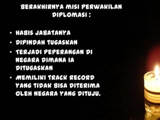 Berakhirnya misi perwakilan
diplomasi :
• Habis jabatanya
• Dipindah tugaskan
• Terjadi peperangan di
negara dimana ia
ditugaskan
• Memiliki track record
yang tidak bisa diterima
oleh negara yang dituju.

 