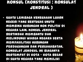 KONSUL (Konstitusi : Konsulat
Jendral )
• Suatu lembaga kenegaaan luarn
negeri yang bertugas unutk
membina hubungan non politik di
negara lain. Konsul jendral
bertindak membantu dan
melindungi warga negara serta
memfasilitasi hubungan
perdagangan dan persahabatan.
Konsulat jendral ini biasanya
bertempat di kota – kota besar
di suatu negara yang memiliki

 