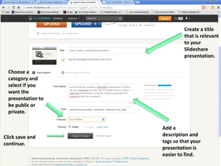 Create a title
that is relevant
to your
Slideshare
presentation.
Choose a
category and
select if you
want the
presentation to
be public or
private.

Click save and
continue.

Add a
description and
tags so that your
presentation is
easier to find.

 