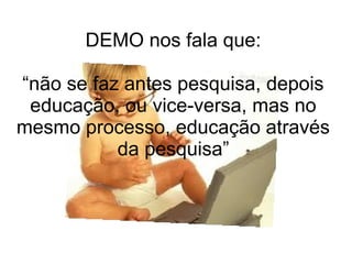 DEMO nos fala que:
“não se faz antes pesquisa, depois
educação, ou vice-versa, mas no
mesmo processo, educação através
da pesquisa”

 
