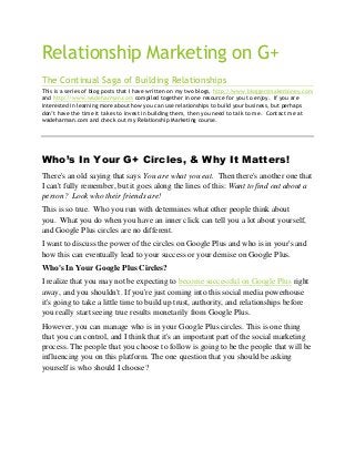 Relationship Marketing on G+
The Continual Saga of Building Relationships
This is a series of blog posts that I have written on my two blogs, http://www.bloggersmakemoney.com
and http://www.wadeharman.com compiled together in one resource for you to enjoy. If you are
interested in learning more about how you can use relationships to build your business, but perhaps
don’t have the time it takes to invest in building them, then you need to talk to me. Contact me at
wadeharman.com and check out my Relationship Marketing course.

Who’s In Your G+ Circles, & Why It Matters!
There's an old saying that says You are what you eat. Then there's another one that
I can't fully remember, but it goes along the lines of this: Want to find out about a
person? Look who their friends are!
This is so true. Who you run with determines what other people think about
you. What you do when you have an inner click can tell you a lot about yourself,
and Google Plus circles are no different.
I want to discuss the power of the circles on Google Plus and who is in your's and
how this can eventually lead to your success or your demise on Google Plus.
Who's In Your Google Plus Circles?
I realize that you may not be expecting to become successful on Google Plus right
away, and you shouldn't. If you're just coming into this social media powerhouse
it's going to take a little time to build up trust, authority, and relationships before
you really start seeing true results monetarily from Google Plus.
However, you can manage who is in your Google Plus circles. This is one thing
that you can control, and I think that it's an important part of the social marketing
process. The people that you choose to follow is going to be the people that will be
influencing you on this platform. The one question that you should be asking
yourself is who should I choose?

 