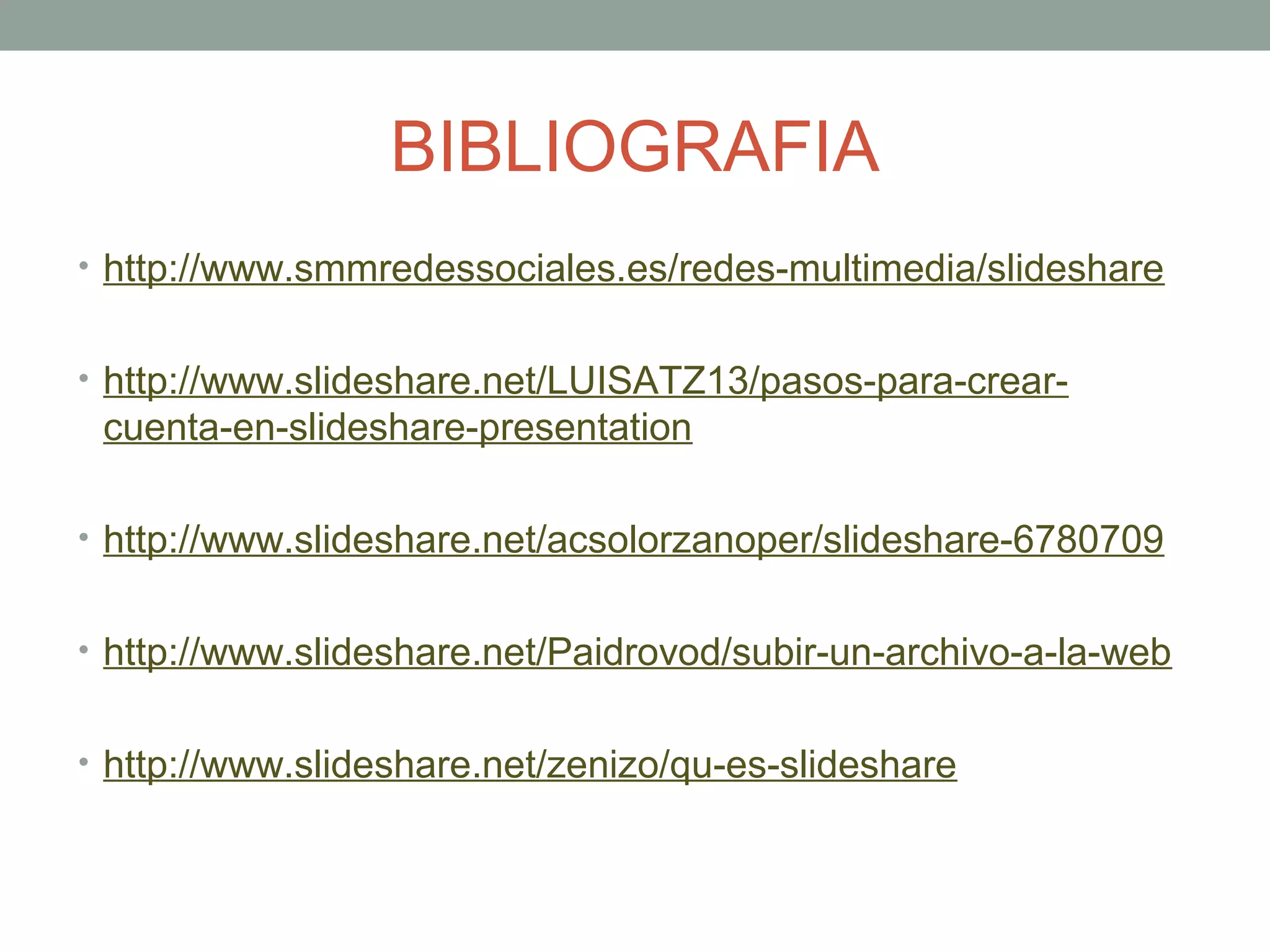 BIBLIOGRAFIA
• http://www.smmredessociales.es/redes-multimedia/slideshare
• http://www.slideshare.net/LUISATZ13/pasos-para-crear-
cuenta-en-slideshare-presentation
• http://www.slideshare.net/acsolorzanoper/slideshare-6780709
• http://www.slideshare.net/Paidrovod/subir-un-archivo-a-la-web
• http://www.slideshare.net/zenizo/qu-es-slideshare
 