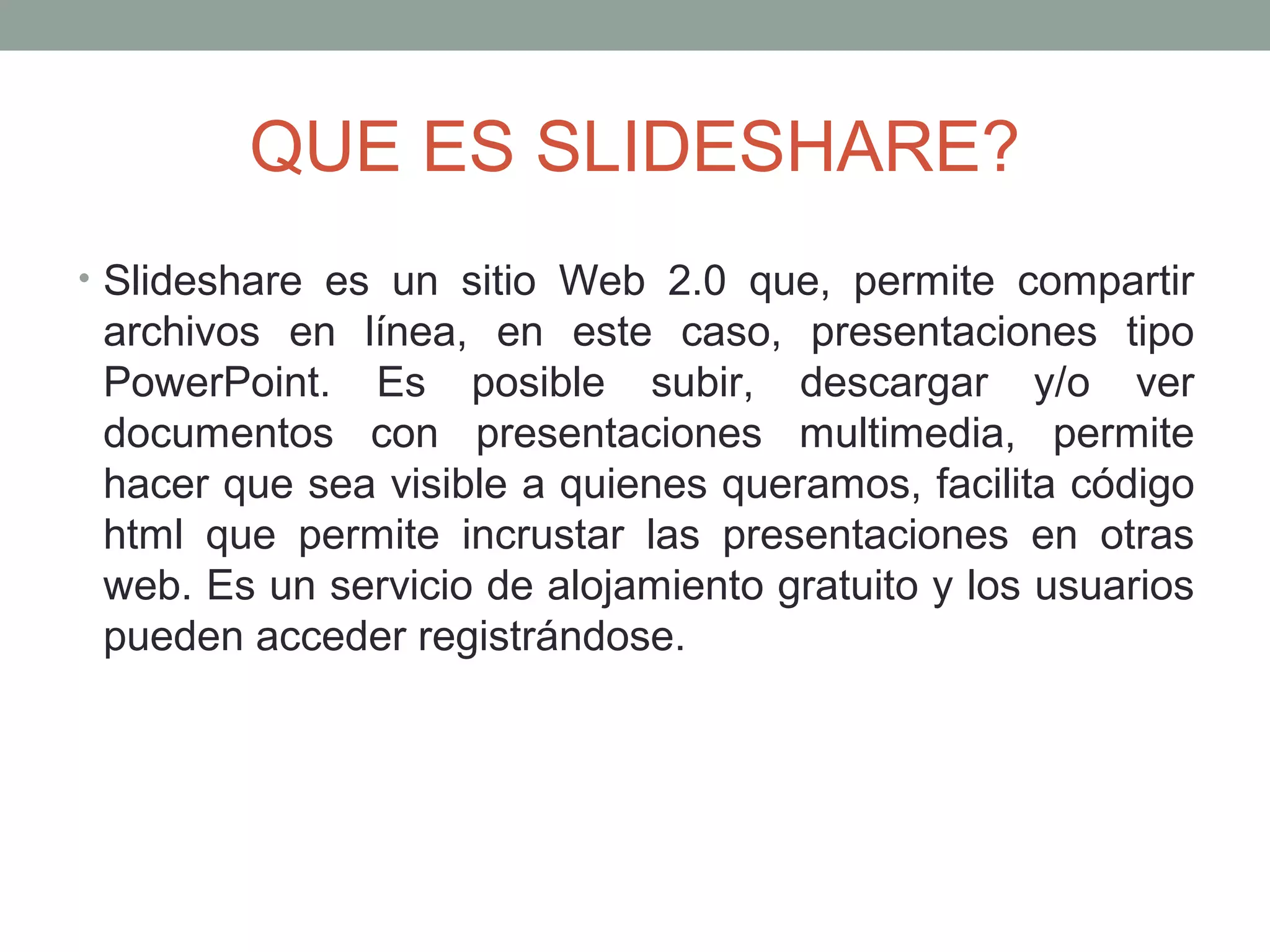 QUE ES SLIDESHARE?
• Slideshare es un sitio Web 2.0 que, permite compartir
archivos en línea, en este caso, presentaciones tipo
PowerPoint. Es posible subir, descargar y/o ver
documentos con presentaciones multimedia, permite
hacer que sea visible a quienes queramos, facilita código
html que permite incrustar las presentaciones en otras
web. Es un servicio de alojamiento gratuito y los usuarios
pueden acceder registrándose.
 