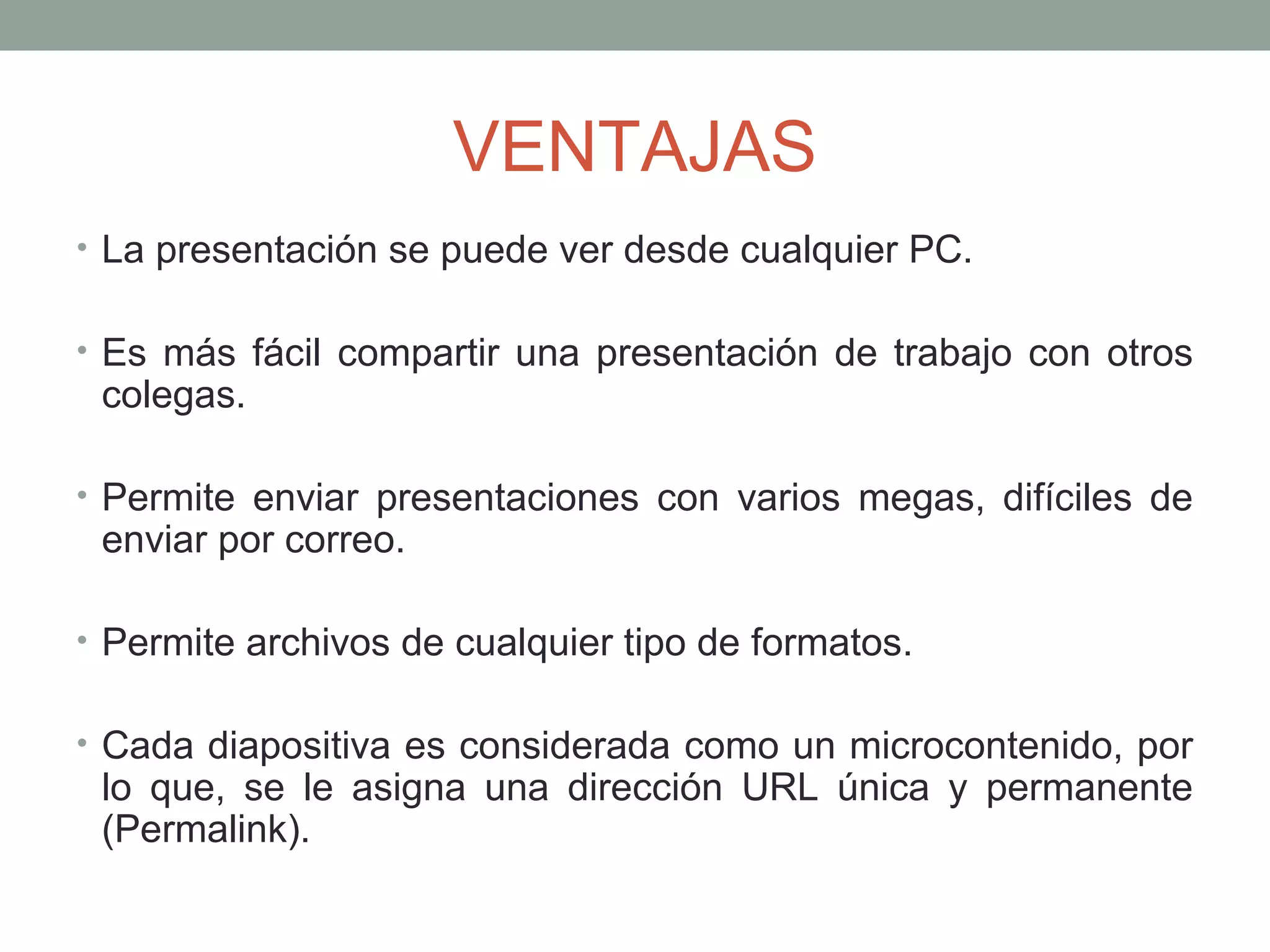 VENTAJAS
• La presentación se puede ver desde cualquier PC.
• Es más fácil compartir una presentación de trabajo con otros
colegas.
• Permite enviar presentaciones con varios megas, difíciles de
enviar por correo.
• Permite archivos de cualquier tipo de formatos.
• Cada diapositiva es considerada como un microcontenido, por
lo que, se le asigna una dirección URL única y permanente
(Permalink).
 