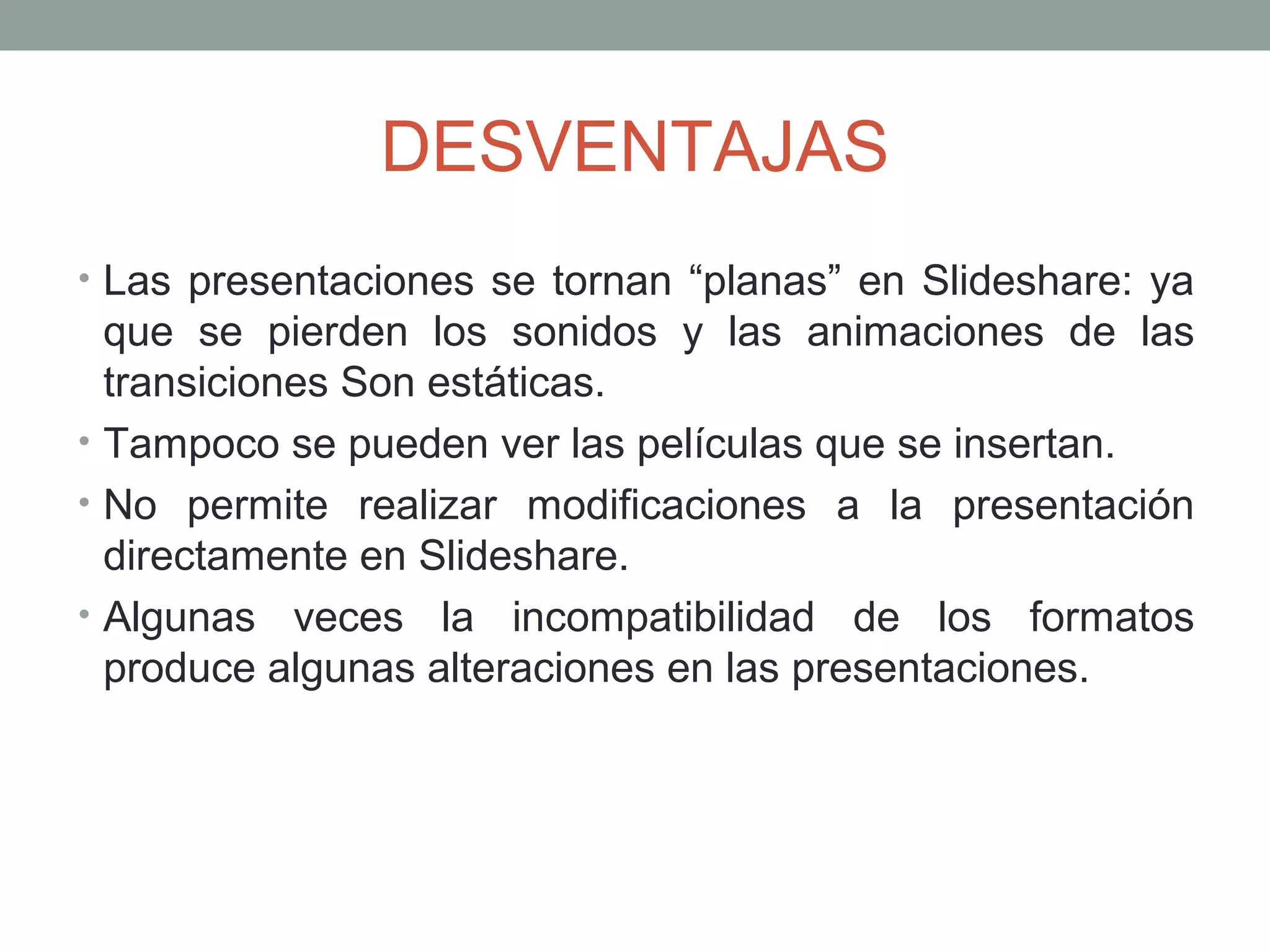 DESVENTAJAS
• Las presentaciones se tornan “planas” en Slideshare: ya
que se pierden los sonidos y las animaciones de las
transiciones Son estáticas.
• Tampoco se pueden ver las películas que se insertan.
• No permite realizar modificaciones a la presentación
directamente en Slideshare.
• Algunas veces la incompatibilidad de los formatos
produce algunas alteraciones en las presentaciones.
 