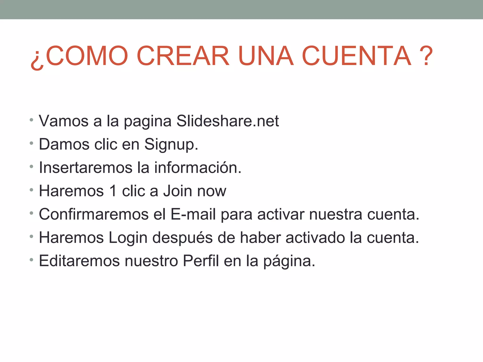 ¿COMO CREAR UNA CUENTA ?
• Vamos a la pagina Slideshare.net
• Damos clic en Signup.
• Insertaremos la información.
• Haremos 1 clic a Join now
• Confirmaremos el E-mail para activar nuestra cuenta.
• Haremos Login después de haber activado la cuenta.
• Editaremos nuestro Perfil en la página.
 