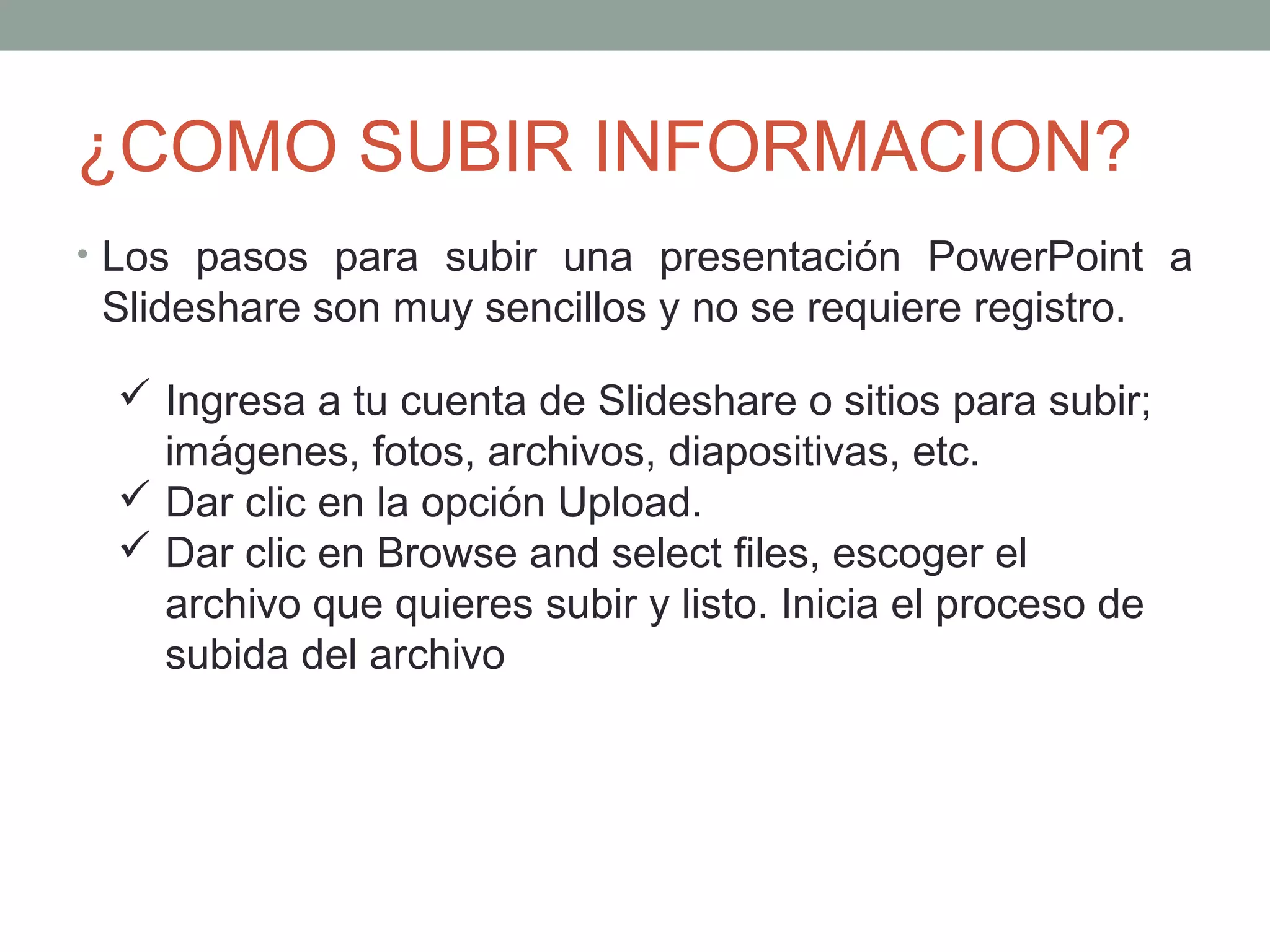 ¿COMO SUBIR INFORMACION?
• Los pasos para subir una presentación PowerPoint a
Slideshare son muy sencillos y no se requiere registro.
 Ingresa a tu cuenta de Slideshare o sitios para subir;
imágenes, fotos, archivos, diapositivas, etc.
 Dar clic en la opción Upload.
 Dar clic en Browse and select files, escoger el
archivo que quieres subir y listo. Inicia el proceso de
subida del archivo
 