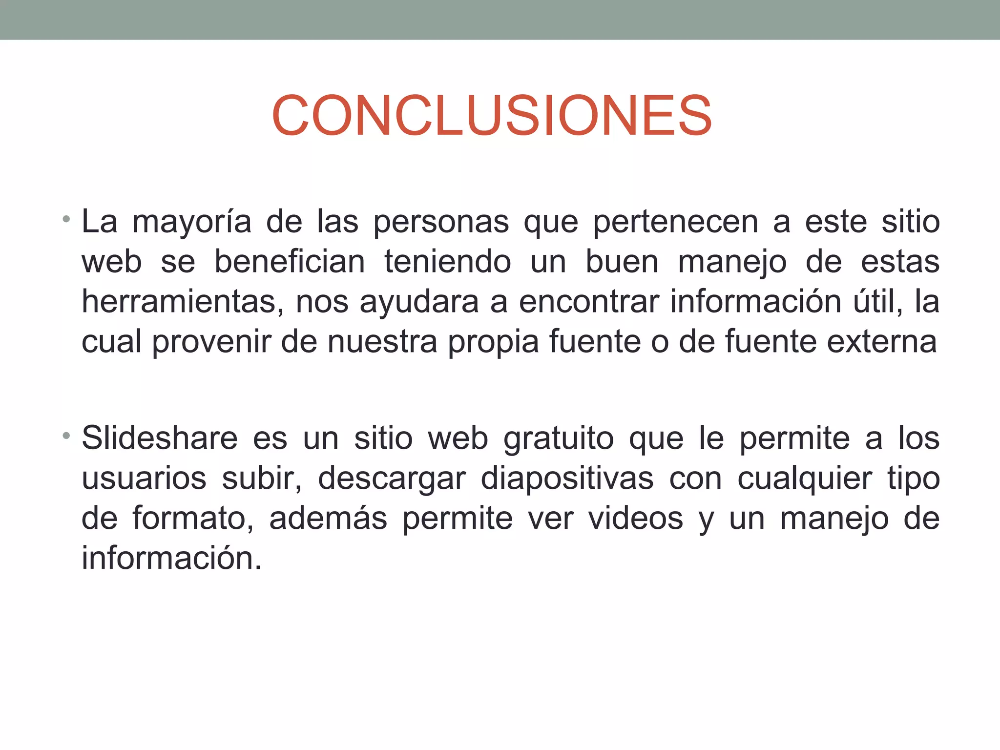 CONCLUSIONES
• La mayoría de las personas que pertenecen a este sitio
web se benefician teniendo un buen manejo de estas
herramientas, nos ayudara a encontrar información útil, la
cual provenir de nuestra propia fuente o de fuente externa
• Slideshare es un sitio web gratuito que le permite a los
usuarios subir, descargar diapositivas con cualquier tipo
de formato, además permite ver videos y un manejo de
información.
 