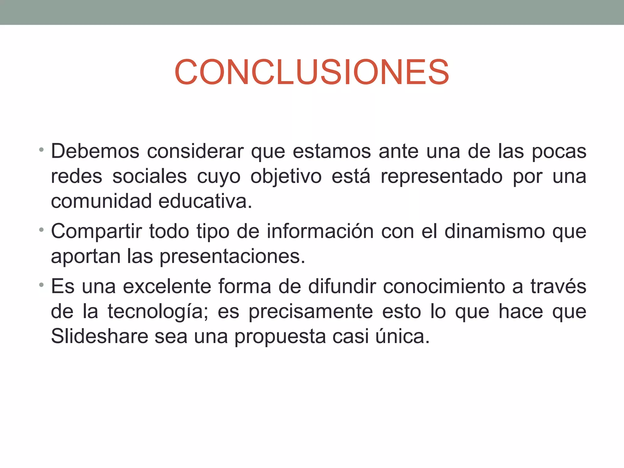 CONCLUSIONES
• Debemos considerar que estamos ante una de las pocas
redes sociales cuyo objetivo está representado por una
comunidad educativa.
• Compartir todo tipo de información con el dinamismo que
aportan las presentaciones.
• Es una excelente forma de difundir conocimiento a través
de la tecnología; es precisamente esto lo que hace que
Slideshare sea una propuesta casi única.
 
