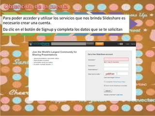 Para poder acceder y utilizar los servicios que nos brinda Slideshare es
necesario crear una cuenta.
Da clic en el botón de Signup y completa los datos que se te solicitan
 
