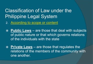 Classification of Law under the 
Philippine Legal System 
2. According to scope or content 
 Public Laws – are those that deal with subjects 
of public nature or that which governs relations 
of the individuals with the state 
 Private Laws – are those that regulates the 
relations of the members of the community with 
one another. 
 
